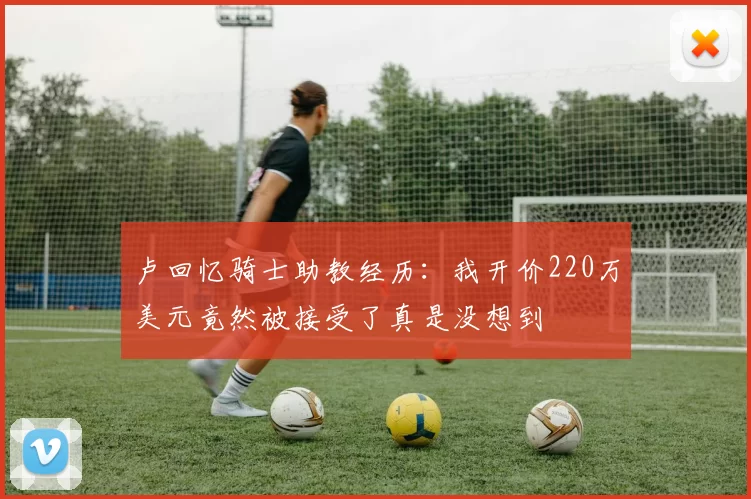 卢回忆骑士助教经历：我开价220万美元竟然被接受了真是没想到