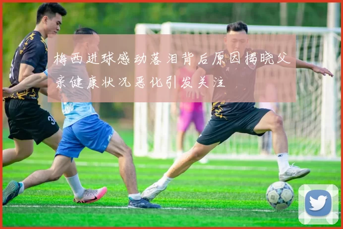 梅西进球感动落泪背后原因揭晓父亲健康状况恶化引发关注